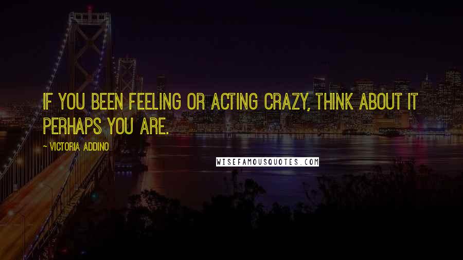 Victoria Addino Quotes: If you been feeling or acting crazy, think about it perhaps you are.