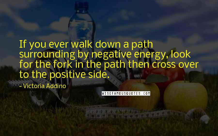 Victoria Addino Quotes: If you ever walk down a path surrounding by negative energy, look for the fork in the path then cross over to the positive side.