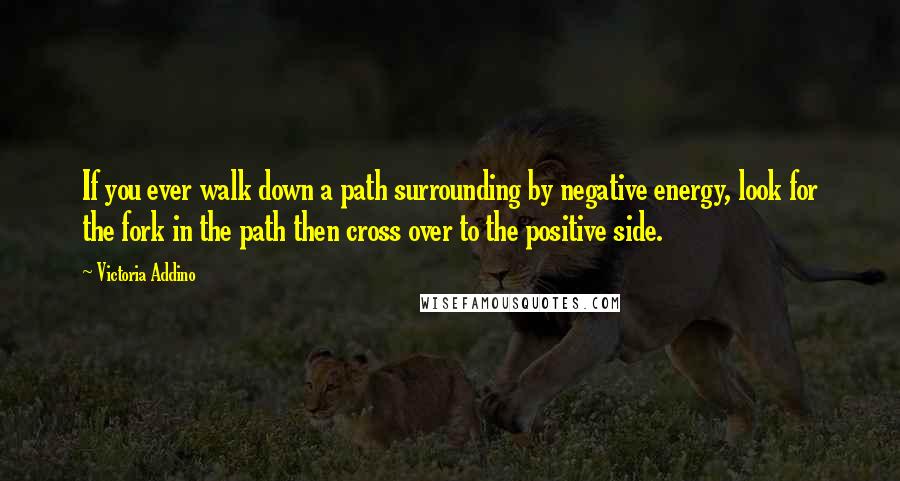 Victoria Addino Quotes: If you ever walk down a path surrounding by negative energy, look for the fork in the path then cross over to the positive side.