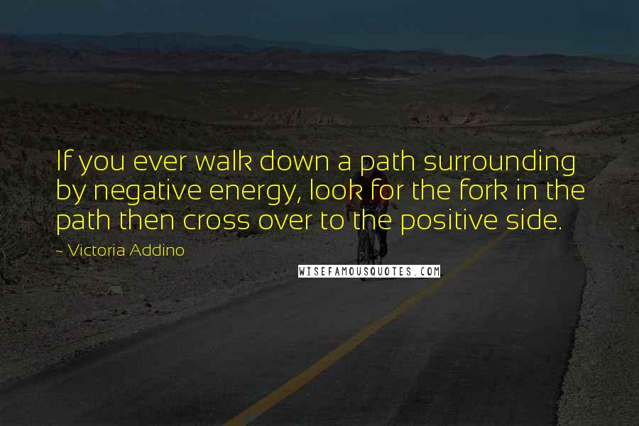 Victoria Addino Quotes: If you ever walk down a path surrounding by negative energy, look for the fork in the path then cross over to the positive side.