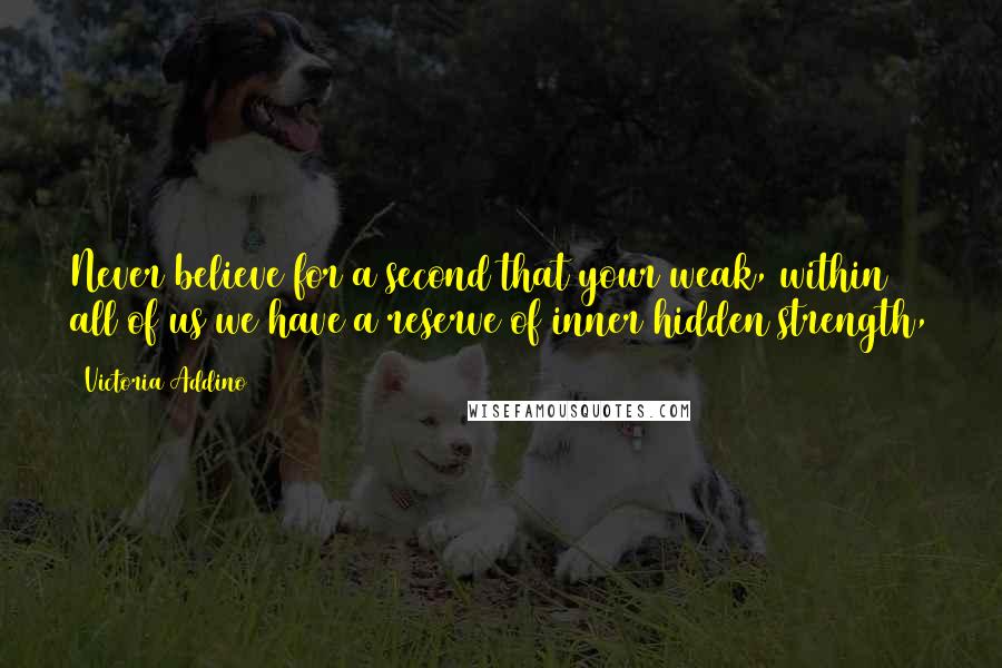 Victoria Addino Quotes: Never believe for a second that your weak, within all of us we have a reserve of inner hidden strength,