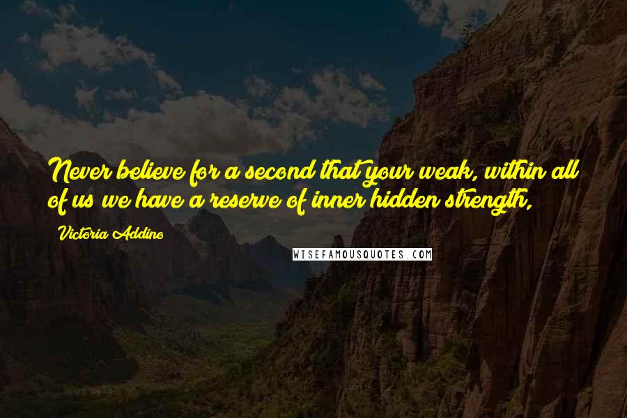 Victoria Addino Quotes: Never believe for a second that your weak, within all of us we have a reserve of inner hidden strength,