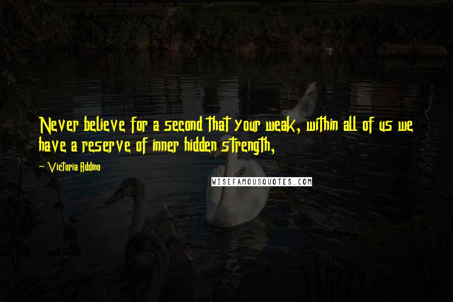 Victoria Addino Quotes: Never believe for a second that your weak, within all of us we have a reserve of inner hidden strength,