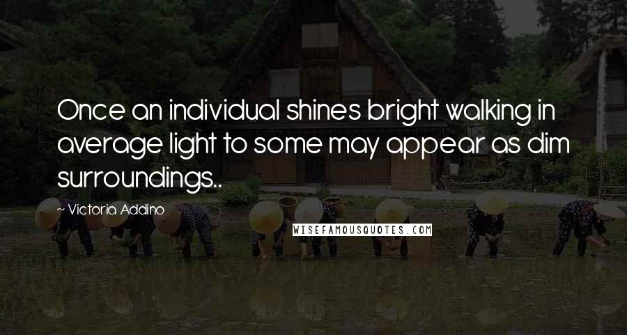 Victoria Addino Quotes: Once an individual shines bright walking in average light to some may appear as dim surroundings..