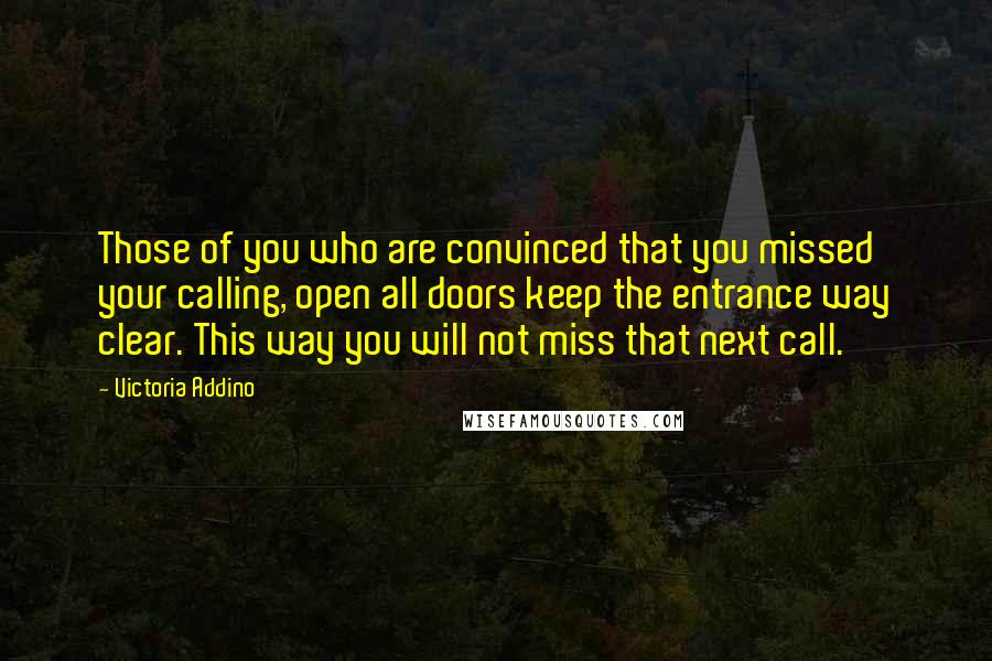 Victoria Addino Quotes: Those of you who are convinced that you missed your calling, open all doors keep the entrance way clear. This way you will not miss that next call.