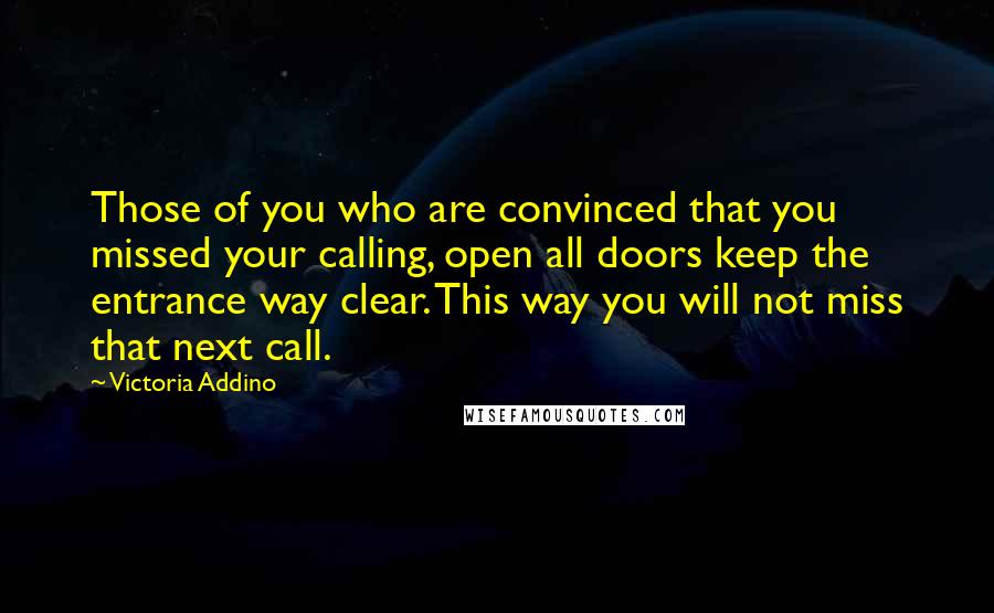 Victoria Addino Quotes: Those of you who are convinced that you missed your calling, open all doors keep the entrance way clear. This way you will not miss that next call.