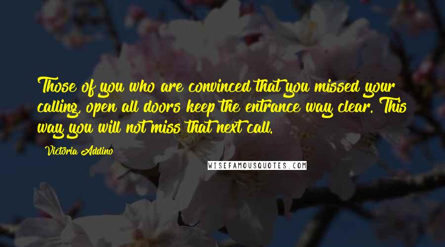 Victoria Addino Quotes: Those of you who are convinced that you missed your calling, open all doors keep the entrance way clear. This way you will not miss that next call.
