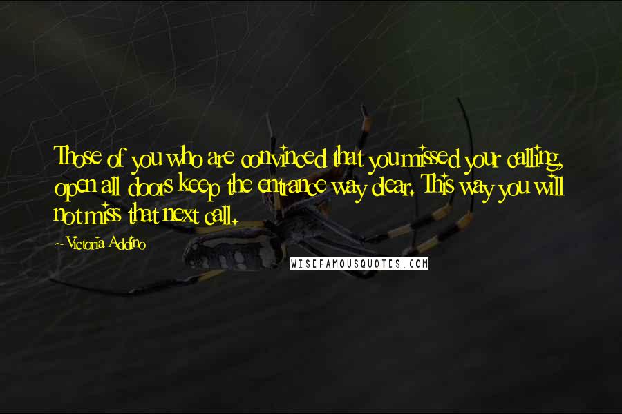 Victoria Addino Quotes: Those of you who are convinced that you missed your calling, open all doors keep the entrance way clear. This way you will not miss that next call.