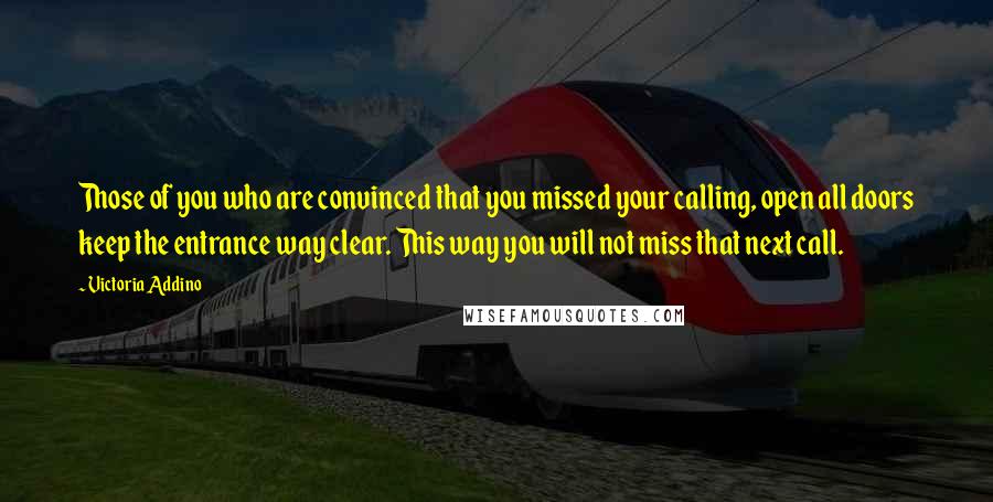 Victoria Addino Quotes: Those of you who are convinced that you missed your calling, open all doors keep the entrance way clear. This way you will not miss that next call.