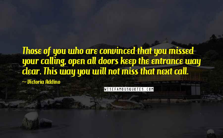 Victoria Addino Quotes: Those of you who are convinced that you missed your calling, open all doors keep the entrance way clear. This way you will not miss that next call.