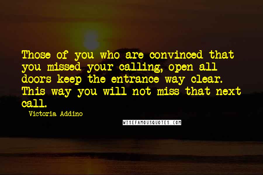 Victoria Addino Quotes: Those of you who are convinced that you missed your calling, open all doors keep the entrance way clear. This way you will not miss that next call.