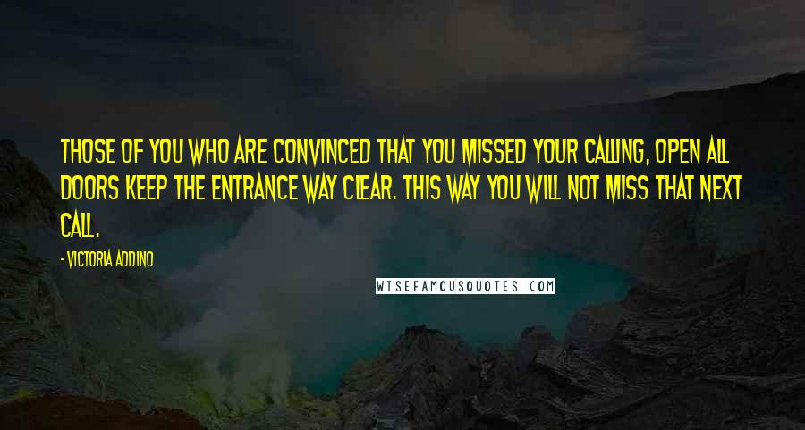 Victoria Addino Quotes: Those of you who are convinced that you missed your calling, open all doors keep the entrance way clear. This way you will not miss that next call.