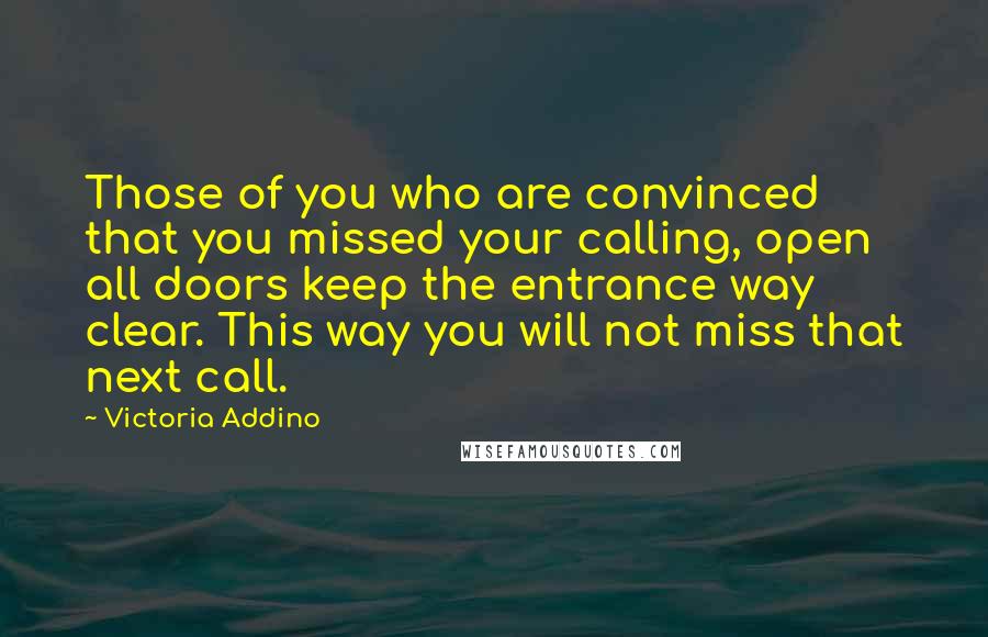 Victoria Addino Quotes: Those of you who are convinced that you missed your calling, open all doors keep the entrance way clear. This way you will not miss that next call.