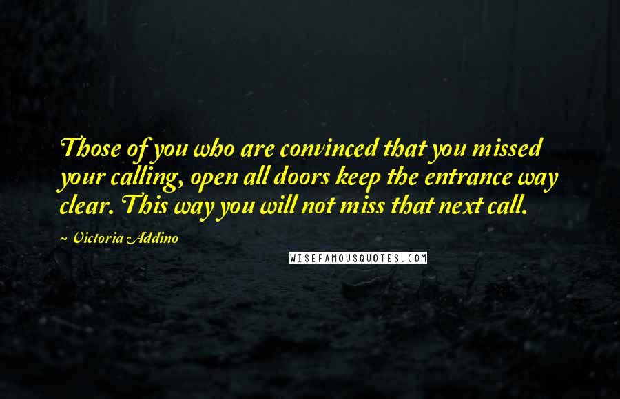 Victoria Addino Quotes: Those of you who are convinced that you missed your calling, open all doors keep the entrance way clear. This way you will not miss that next call.