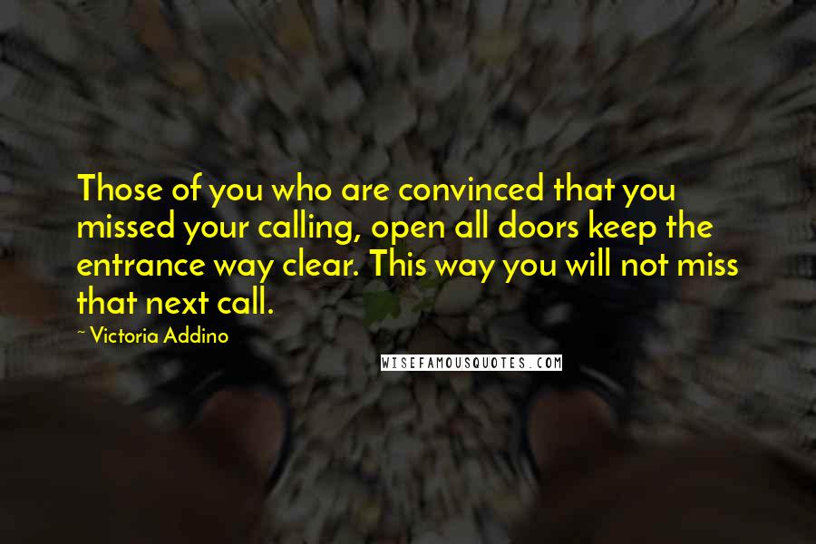 Victoria Addino Quotes: Those of you who are convinced that you missed your calling, open all doors keep the entrance way clear. This way you will not miss that next call.
