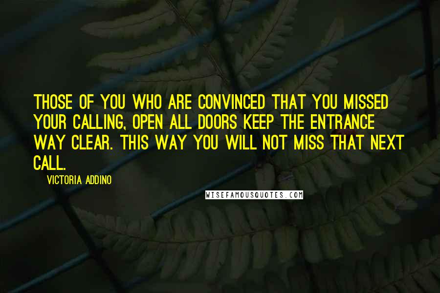 Victoria Addino Quotes: Those of you who are convinced that you missed your calling, open all doors keep the entrance way clear. This way you will not miss that next call.