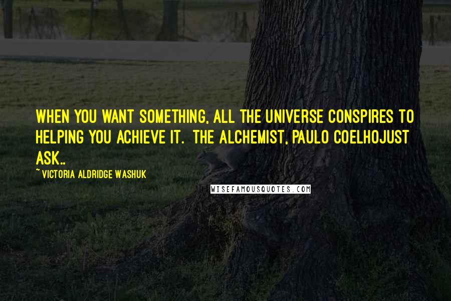 Victoria Aldridge Washuk Quotes: When you want something, all the Universe conspires to helping you achieve it.  The Alchemist, Paulo CoelhoJust ask..