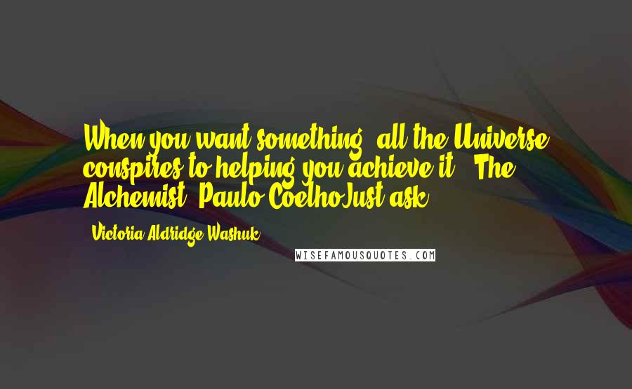 Victoria Aldridge Washuk Quotes: When you want something, all the Universe conspires to helping you achieve it.  The Alchemist, Paulo CoelhoJust ask..