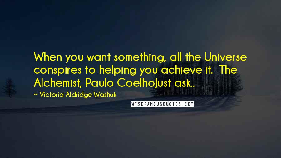 Victoria Aldridge Washuk Quotes: When you want something, all the Universe conspires to helping you achieve it.  The Alchemist, Paulo CoelhoJust ask..