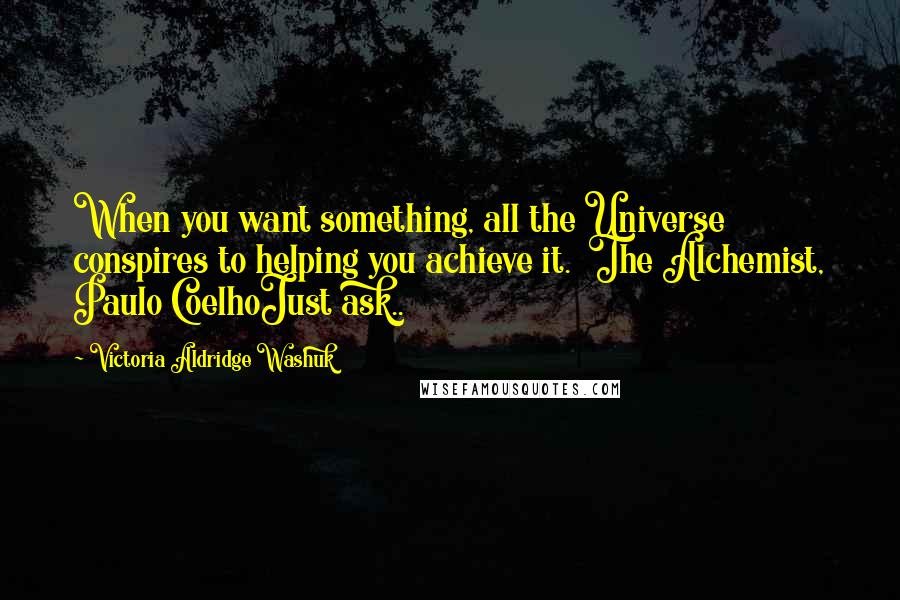 Victoria Aldridge Washuk Quotes: When you want something, all the Universe conspires to helping you achieve it.  The Alchemist, Paulo CoelhoJust ask..