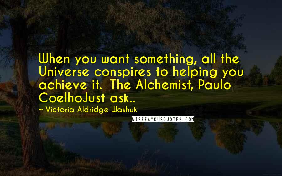 Victoria Aldridge Washuk Quotes: When you want something, all the Universe conspires to helping you achieve it. The Alchemist, Paulo CoelhoJust ask..