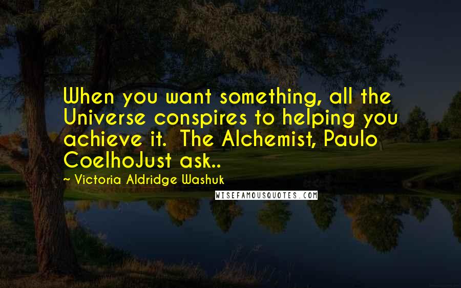 Victoria Aldridge Washuk Quotes: When you want something, all the Universe conspires to helping you achieve it.  The Alchemist, Paulo CoelhoJust ask..