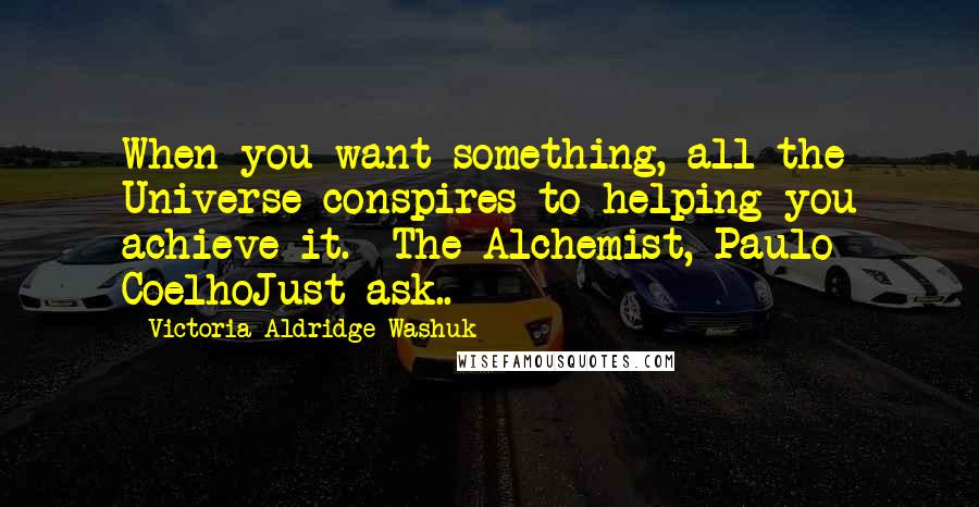 Victoria Aldridge Washuk Quotes: When you want something, all the Universe conspires to helping you achieve it.  The Alchemist, Paulo CoelhoJust ask..