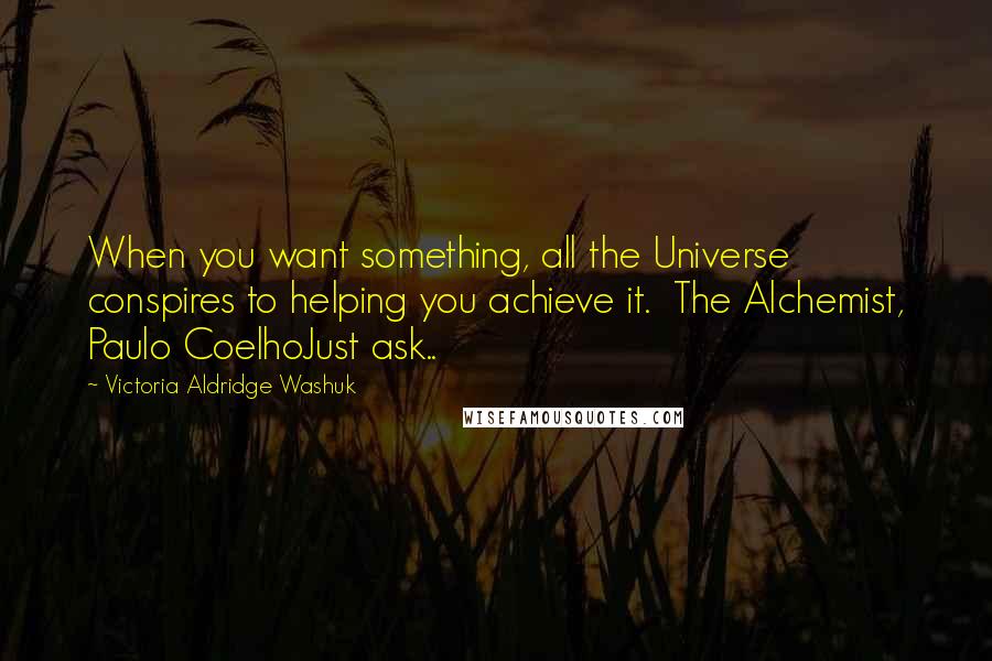 Victoria Aldridge Washuk Quotes: When you want something, all the Universe conspires to helping you achieve it.  The Alchemist, Paulo CoelhoJust ask..