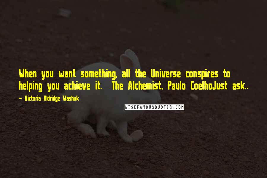 Victoria Aldridge Washuk Quotes: When you want something, all the Universe conspires to helping you achieve it.  The Alchemist, Paulo CoelhoJust ask..