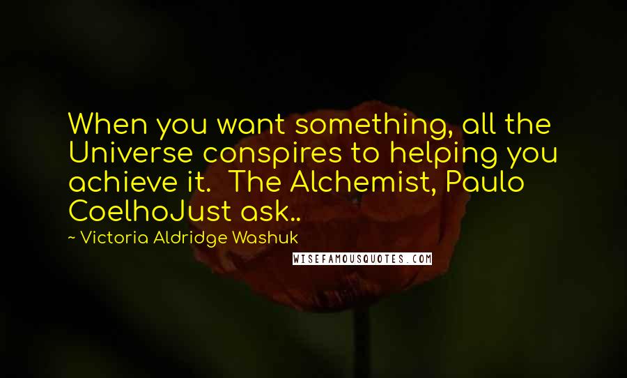 Victoria Aldridge Washuk Quotes: When you want something, all the Universe conspires to helping you achieve it.  The Alchemist, Paulo CoelhoJust ask..