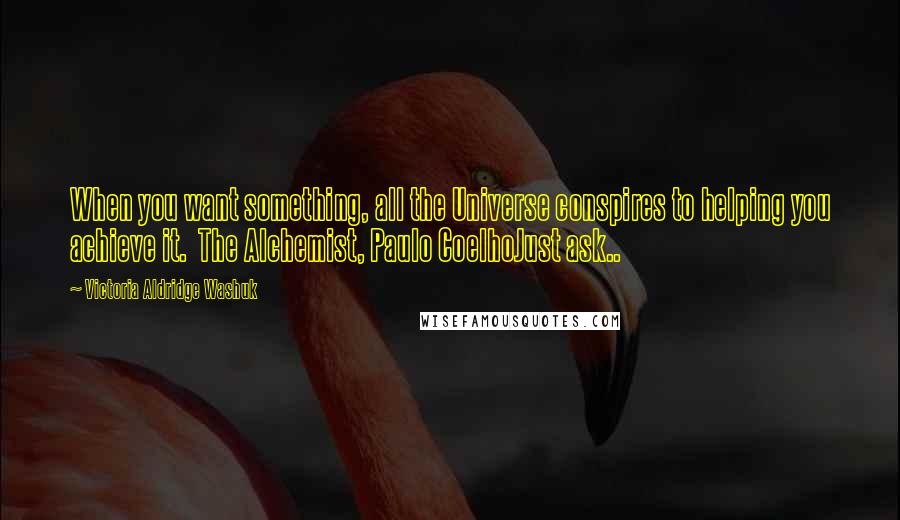 Victoria Aldridge Washuk Quotes: When you want something, all the Universe conspires to helping you achieve it.  The Alchemist, Paulo CoelhoJust ask..