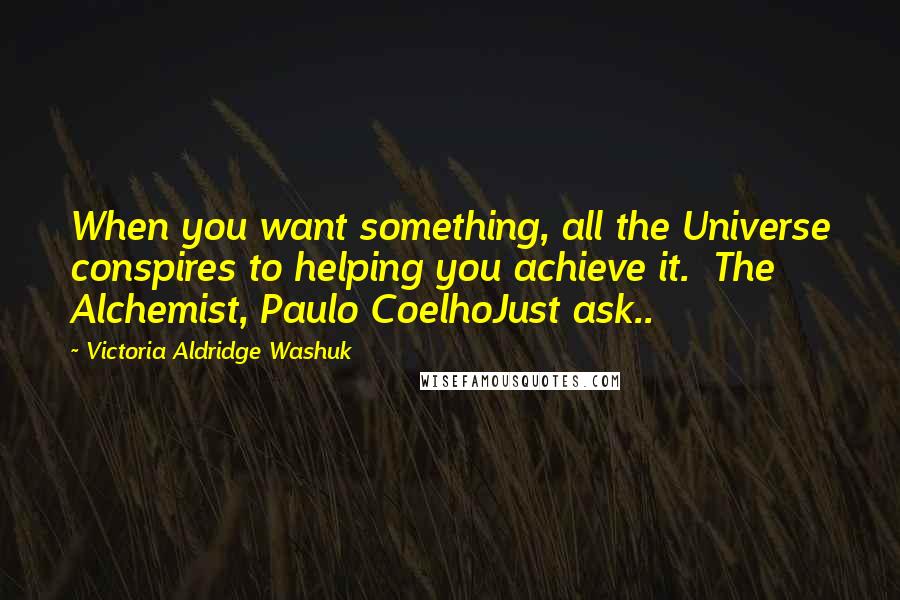 Victoria Aldridge Washuk Quotes: When you want something, all the Universe conspires to helping you achieve it.  The Alchemist, Paulo CoelhoJust ask..