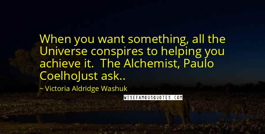 Victoria Aldridge Washuk Quotes: When you want something, all the Universe conspires to helping you achieve it.  The Alchemist, Paulo CoelhoJust ask..