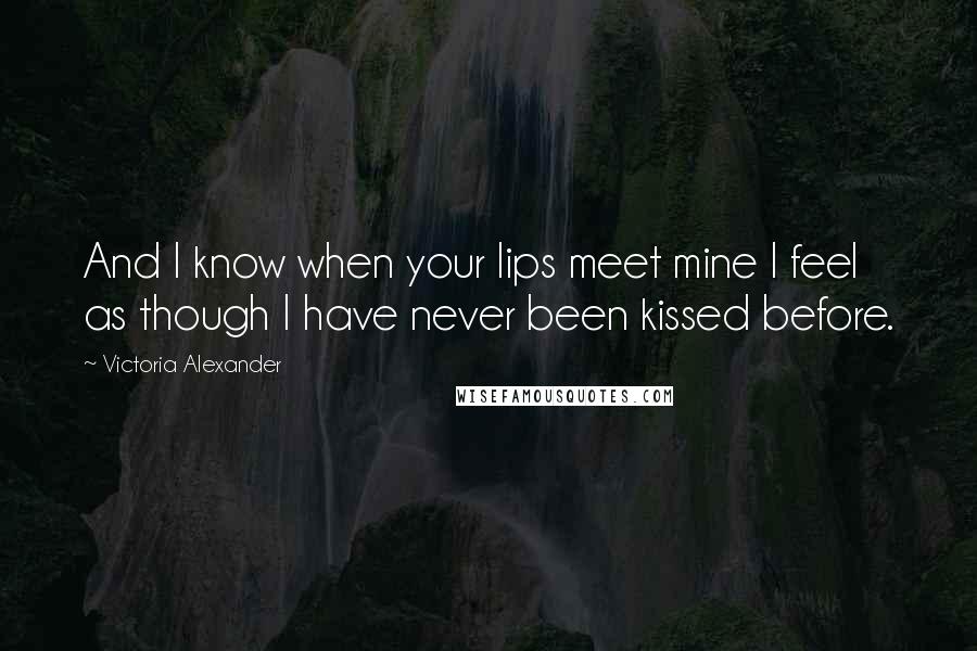 Victoria Alexander Quotes: And I know when your lips meet mine I feel as though I have never been kissed before.