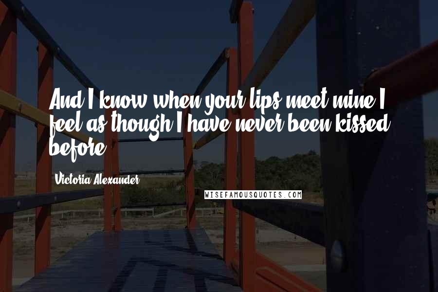 Victoria Alexander Quotes: And I know when your lips meet mine I feel as though I have never been kissed before.