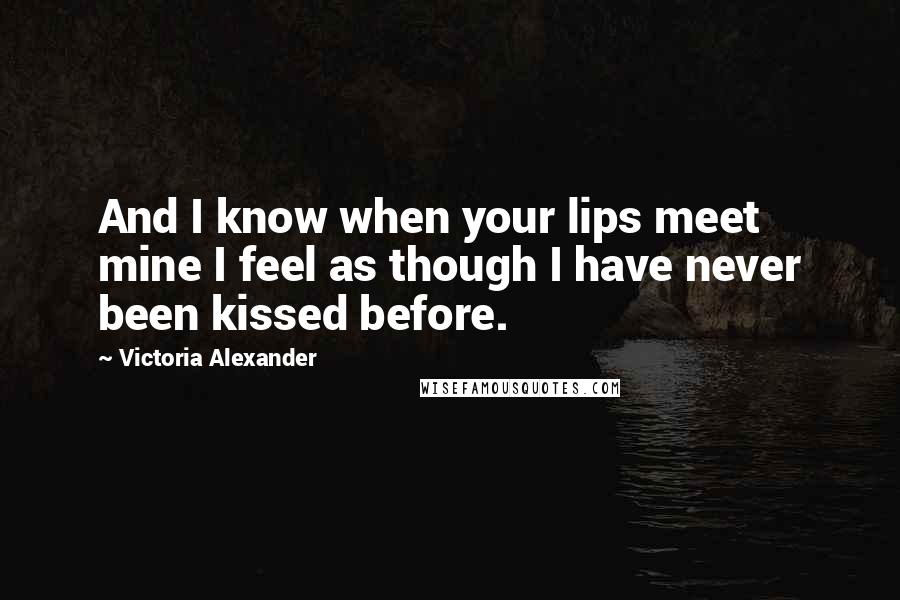 Victoria Alexander Quotes: And I know when your lips meet mine I feel as though I have never been kissed before.