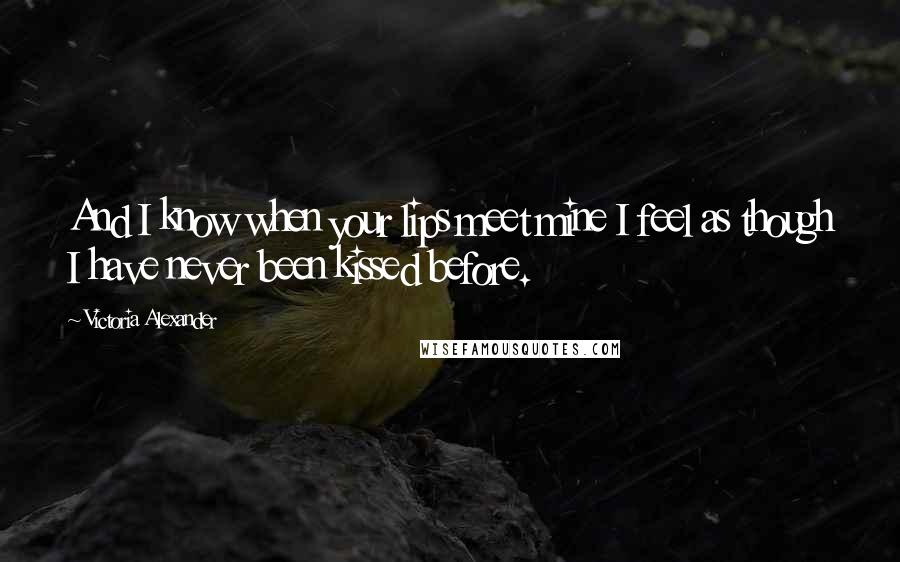 Victoria Alexander Quotes: And I know when your lips meet mine I feel as though I have never been kissed before.