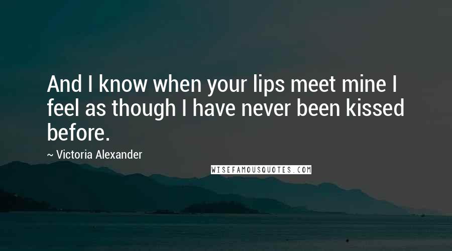 Victoria Alexander Quotes: And I know when your lips meet mine I feel as though I have never been kissed before.