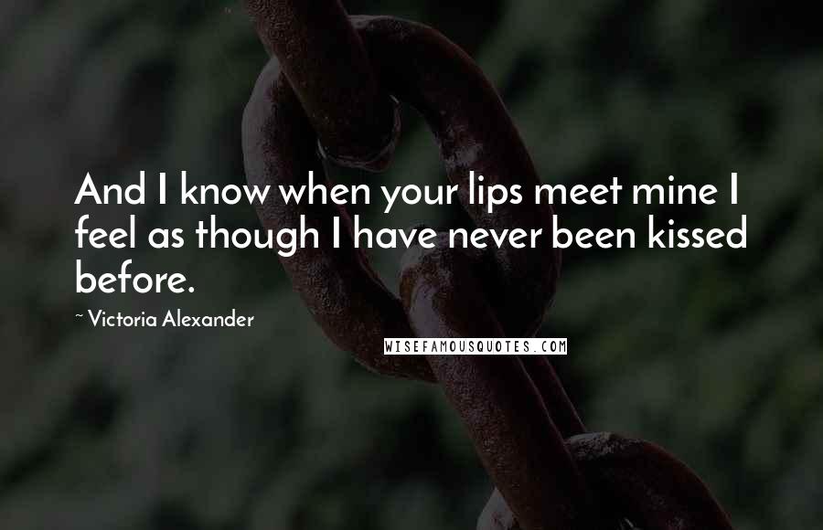 Victoria Alexander Quotes: And I know when your lips meet mine I feel as though I have never been kissed before.