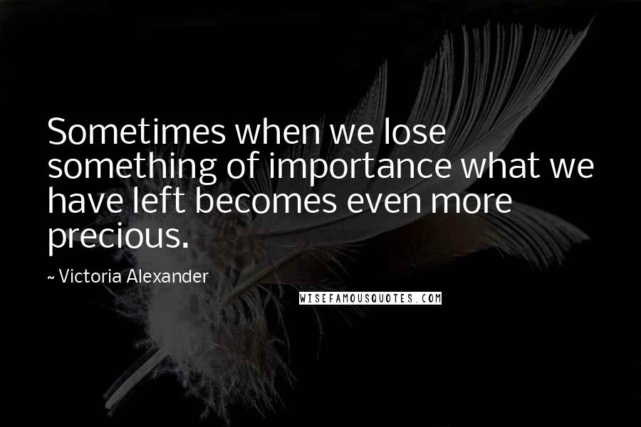 Victoria Alexander Quotes: Sometimes when we lose something of importance what we have left becomes even more precious.