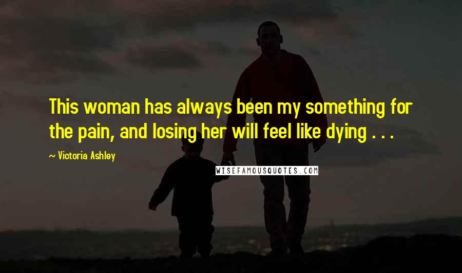 Victoria Ashley Quotes: This woman has always been my something for the pain, and losing her will feel like dying . . .