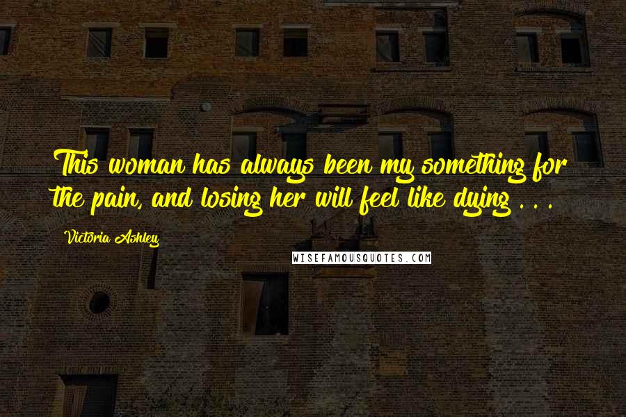 Victoria Ashley Quotes: This woman has always been my something for the pain, and losing her will feel like dying . . .