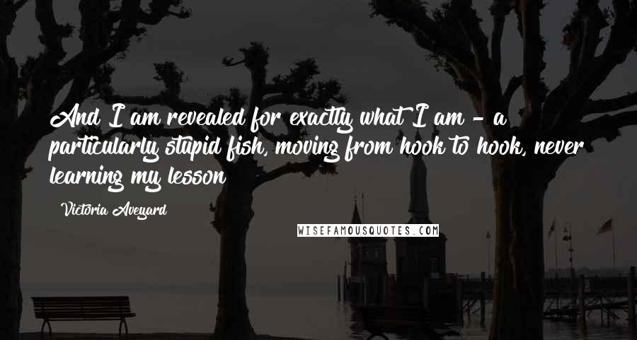Victoria Aveyard Quotes: And I am revealed for exactly what I am - a particularly stupid fish, moving from hook to hook, never learning my lesson