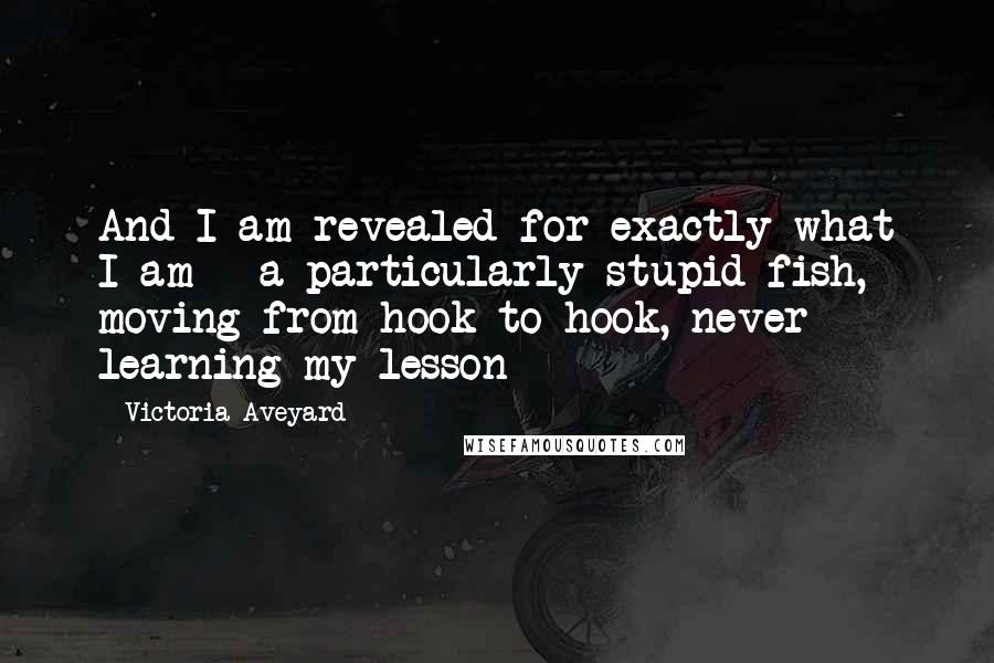 Victoria Aveyard Quotes: And I am revealed for exactly what I am - a particularly stupid fish, moving from hook to hook, never learning my lesson