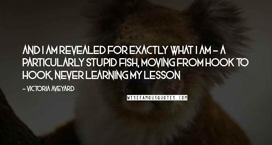 Victoria Aveyard Quotes: And I am revealed for exactly what I am - a particularly stupid fish, moving from hook to hook, never learning my lesson