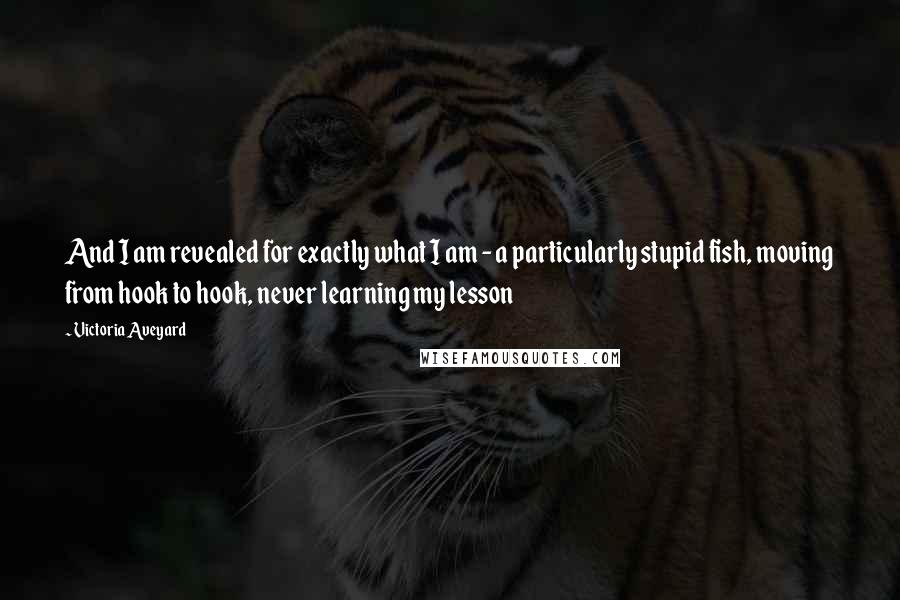 Victoria Aveyard Quotes: And I am revealed for exactly what I am - a particularly stupid fish, moving from hook to hook, never learning my lesson