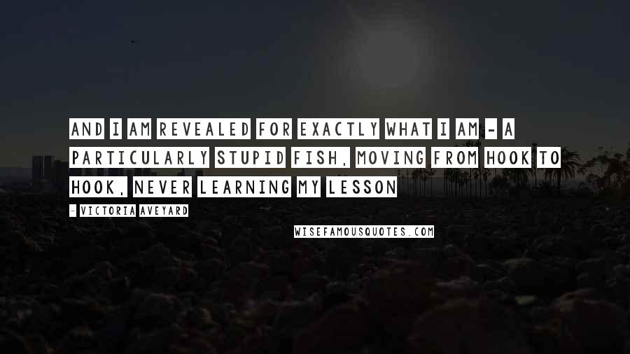 Victoria Aveyard Quotes: And I am revealed for exactly what I am - a particularly stupid fish, moving from hook to hook, never learning my lesson