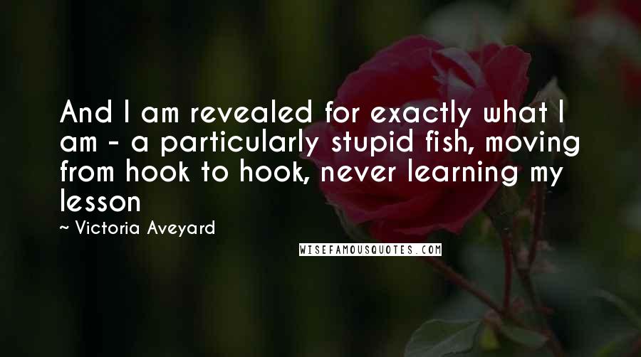 Victoria Aveyard Quotes: And I am revealed for exactly what I am - a particularly stupid fish, moving from hook to hook, never learning my lesson