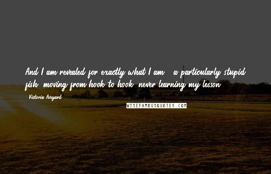 Victoria Aveyard Quotes: And I am revealed for exactly what I am - a particularly stupid fish, moving from hook to hook, never learning my lesson
