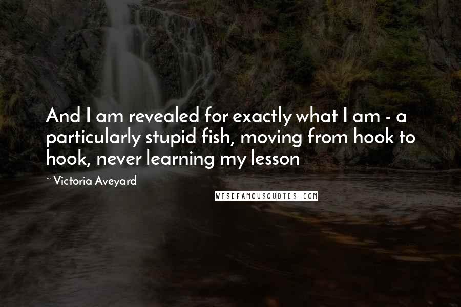 Victoria Aveyard Quotes: And I am revealed for exactly what I am - a particularly stupid fish, moving from hook to hook, never learning my lesson
